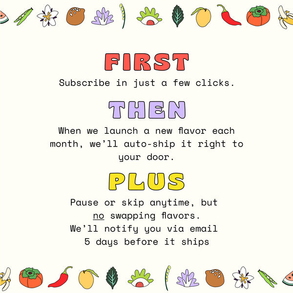 Subscribe in just a few clicks. When we launch a new flavor each month, we'll auto-ship it right to your door. Pause or skip anytime, but no swapping flavors. We'll notify you via email 5 days before it ships.